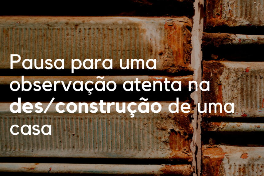 Pausa para uma observação atenta na des_construção de uma casa