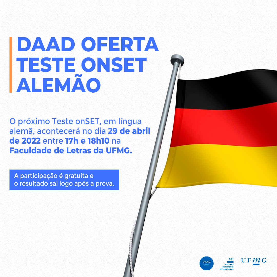 O Serviço Alemão de Intercâmbio Acadêmico (DAAD) de Belo Horizonte, localizado na Universidade Federal de Minas Gerais (UFMG), voltou a oferecer o teste onSET alemão, que avalia o nível de conhecimento do idioma e determina em qual nível o(a) estudante se encontra no Quadro Europeu Comum de Referência para as Línguas (a partir do nível A2 e até o C1).  O próximo Teste onSET, em língua alemã, acontecerá no dia 29 de abril de 2022 entre 17h e 18h10 na Faculdade de Letras da UFMG.  Para participar do Teste onSET, o(a) candidato(a) deve seguir as seguintes etapas:  Escrever um e-mail para  sarah.jacobs@daad-lektorat.de dizendo para qual bolsa de estudos quer se candidatar, ou, qual outro motivo tem para fazer o teste. Em seguida, o(a)candidato(a) receberá um e-mail com o número TAN e mais informações sobre como prosseguir.     A participação é gratuita e o resultado sai logo após a prova.