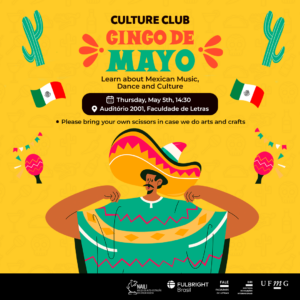 A imagem possui fundo amarelo. Há uma ilustração de um homem vestindo um chapéu mexicano, assim como bandeiras do México, cactos, e maracas . Está escrito: Culture Club - Cinco de Mayo! Learn about Mexican Music, Dance and Culture When: Thursday, May 5th, 14:30 Where: Auditório 2001, Faculdade de Letras Please bring your own scissors in case we do arts and crafts