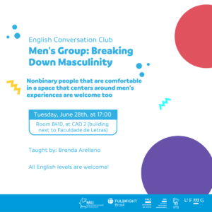 Está escrito: Conversation Club. Men's Group: Breaking Down Masculinity . Nonbinary people that are comfortable in a space that centers around men’s experiences are welcome too. Tuesday,  June 28th, at 17:00. Room B410, at CAD 2 (building next to Faculdade de Letras). Taught by: Brenda Arellano. All English levels are welcome!