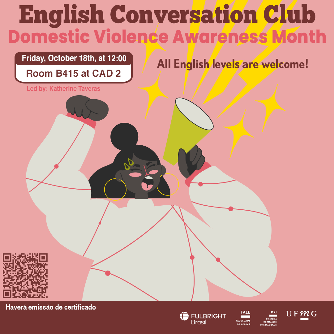 English Conversation Club: Domestic Violence Awareness Month O Setor de Proficiência Linguística da Diretoria de Relações Internacionais convida toda a comunidade acadêmica a participar de mais uma edição do English Conversation Club. Nesta edição, com o tema "Domestic Violence Awareness Month", os participantes terão a oportunidade de discutir e conscientizar sobre a violência doméstica, suas causas, consequências e a importância da prevenção. O encontro abordará questões como os diferentes tipos de violência, o impacto nas vítimas e a necessidade de recursos e apoio para aqueles que sofrem em silêncio. O encontro acontece na sexta-feira, dia 18 de outubro de 2024, das 12h às 13h15, na sala B415 do CAD 2. A atividade faz parte do conjunto de ações promovidas pela Diretoria de Relações Internacionais (DRI) e pela Faculdade de Letras (FALE), sob a coordenação das professoras Climene Arruda e Érika Amâncio. O “English Conversation Club” é uma iniciativa que estimula os estudantes a aprimorarem suas habilidades de conversação em língua inglesa, participando de encontros sobre diversos temas. Confirme sua participação no G.E.S. por meio do link disponível aqui. Será emitido certificado apenas para os participantes que se inscreverem no GES e assinarem a lista de presença.