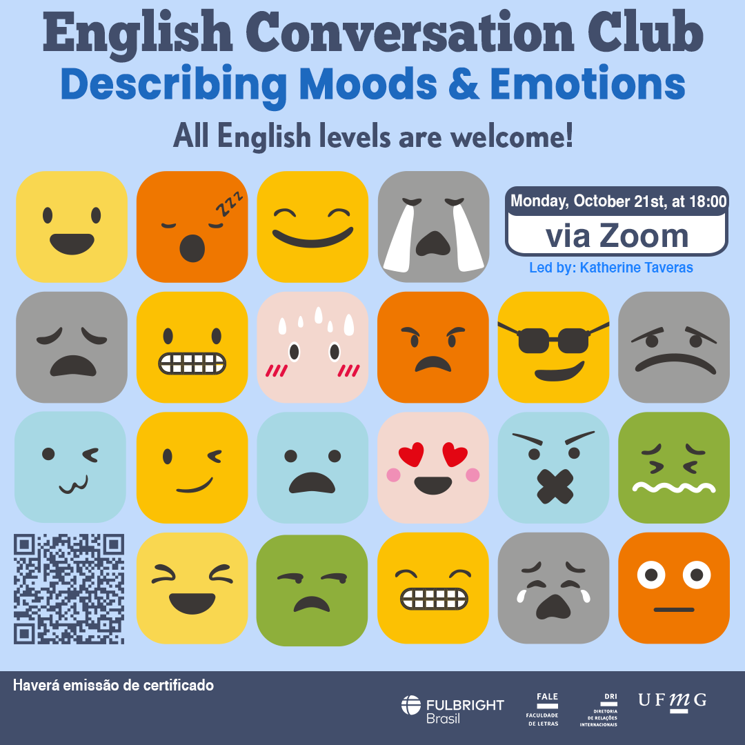 English Conversation Club: Describing  Moods & Emotions  O Setor de Proficiência Linguística da Diretoria de Relações Internacionais convida toda a comunidade acadêmica a participar de mais uma edição do English Conversation Club. Nesta edição, com o tema "Describing Moods & Emotions", os participantes terão a oportunidade de aprofundar seus conhecimentos no vocabulário e expressões usados para descrever sentimentos e emoções em inglês. Serão explorados diferentes aspectos emocionais e como comunicá-los de forma clara e precisa. O encontro acontece na segunda-feira, dia 21 de outubro de 2024, das 18h às 19h, via Zoom. A atividade faz parte do conjunto de ações promovidas pela Diretoria de Relações Internacionais (DRI) e pela Faculdade de Letras (FALE), sob a coordenação das professoras Climene Arruda e Érika Amâncio. O “English Conversation Club” é uma iniciativa que estimula os estudantes a aprimorarem suas habilidades de conversação em língua inglesa, participando de encontros sobre diversos temas. Confirme sua participação no G.E.S. por meio do link disponível aqui. Será emitido certificado apenas para os participantes que se inscreverem no GES e assinarem a lista de presença. O link para a reunião no Zoom estará disponível no comprovante de inscrição.