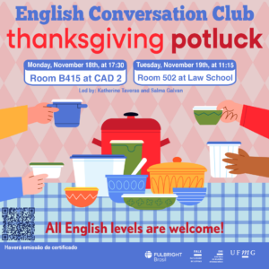    O Setor de Proficiência Linguística da Diretoria de Relações Internacionais convida toda a comunidade acadêmica a participar de mais uma edição do English Conversation Club.  Neste encontro, os participantes terão a oportunidade de explorar a tradição norte-americana do Thanksgiving (Dia de Ação de Graças). Potluck é uma reunião comunitária onde cada pessoa traz um prato doce, salgado ou snack de sua preferência para compartilhar com os demais.  O primeiro encontro acontece na segunda-feira, dia 18 de novembro de 2024, às 17h30, na sala B415 do CAD 2, conduzido por Katherine Taveras. O segundo encontro, conduzido por Salma Galvan, acontece na terça-feira, dia 19 de novembro, das 11:15 às 12:15, na sala 502 no 5º andar do prédio da graduação da Faculdade de Direito.   A atividade faz parte do conjunto de ações promovidas pela Diretoria de Relações Internacionais (DRI) e pela Faculdade de Letras (FALE), sob a coordenação das professoras Climene Arruda e Érika Amâncio.  O “English Conversation Club” é uma iniciativa que estimula os estudantes a aprimorarem suas habilidades de conversação em língua inglesa.  Confirme sua participação no G.E.S. por meio do link disponível aqui.  Será emitido certificado apenas para os participantes que se inscreverem no GES e assinarem a lista de presença.