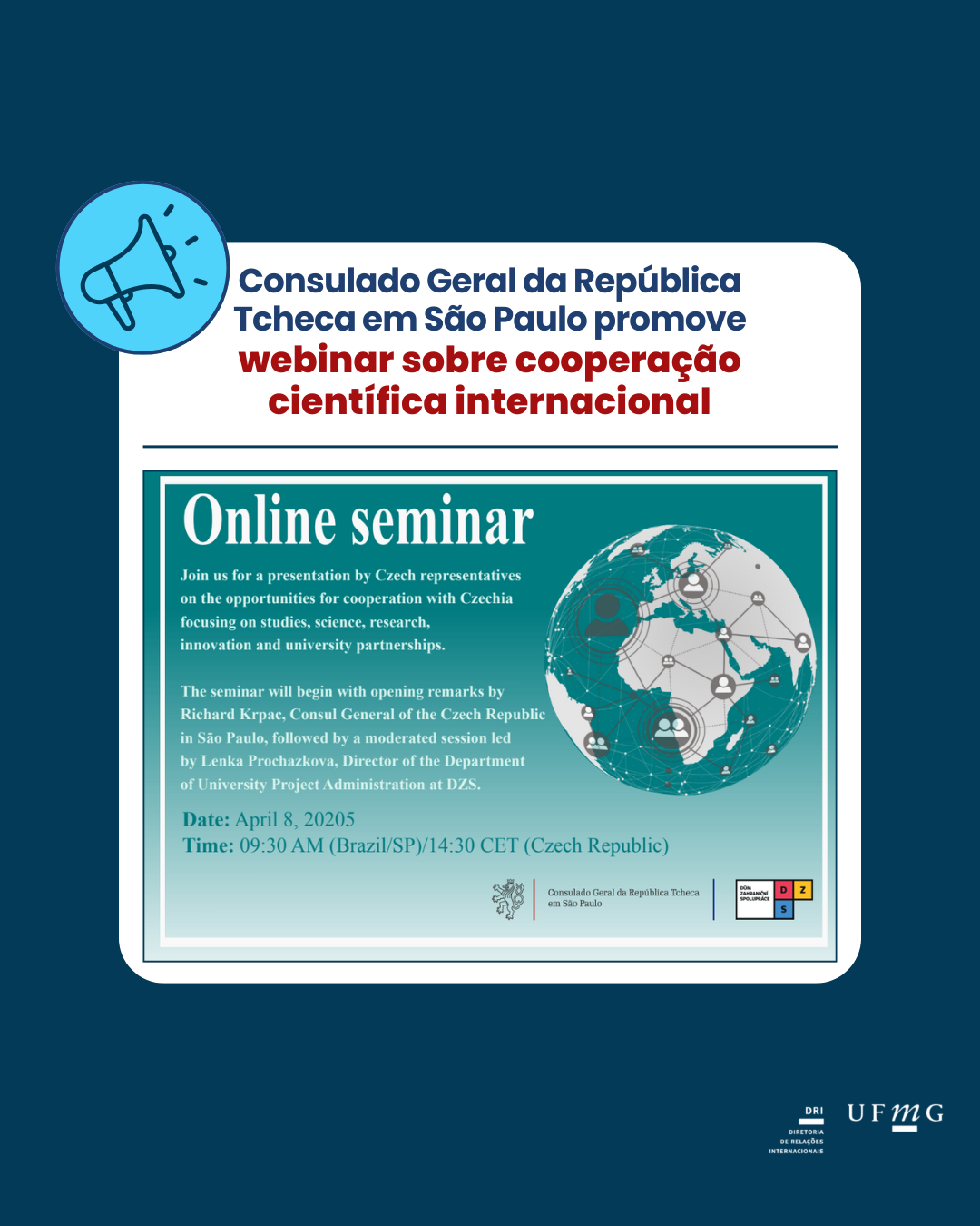 O Consulado Geral da República Tcheca em São Paulo promoverá webinar sobre cooperação científica internacional. O evento ocorrerá no dia 08 de abril de 2025, das 9:30h às 11:00h, de forma online pela plataforma Microsoft Teams. Participe de seminário sobre cooperação científica internacional entre as instituições tchecas e brasileiras. Venha conhecer as oportunidades de intercâmbio científico e acadêmico de diferentes participantes das instituições científicas e centros de pesquisa da Tchéquia. O evento contará com uma apresentação de representantes tchecos sobre as oportunidades de cooperação com a Tchéquia com foco em estudos, ciência, pesquisa, inovação e parcerias universitárias. Idioma: inglês Link: online pelo Microsoft Teams O seminário começará com as palavras de abertura de Richard Krpac, Cônsul Geral da República Tcheca em São Paulo, seguido por uma sessão moderada liderada por Lenka Prochazkova, Diretora de Departamento de Administração de Projetos Universitários na DZS. *Obs: este evento não é da DRI, mas uma divulgação mediante parceria; portanto, a DRI não se responsabiliza por eventuais questões.