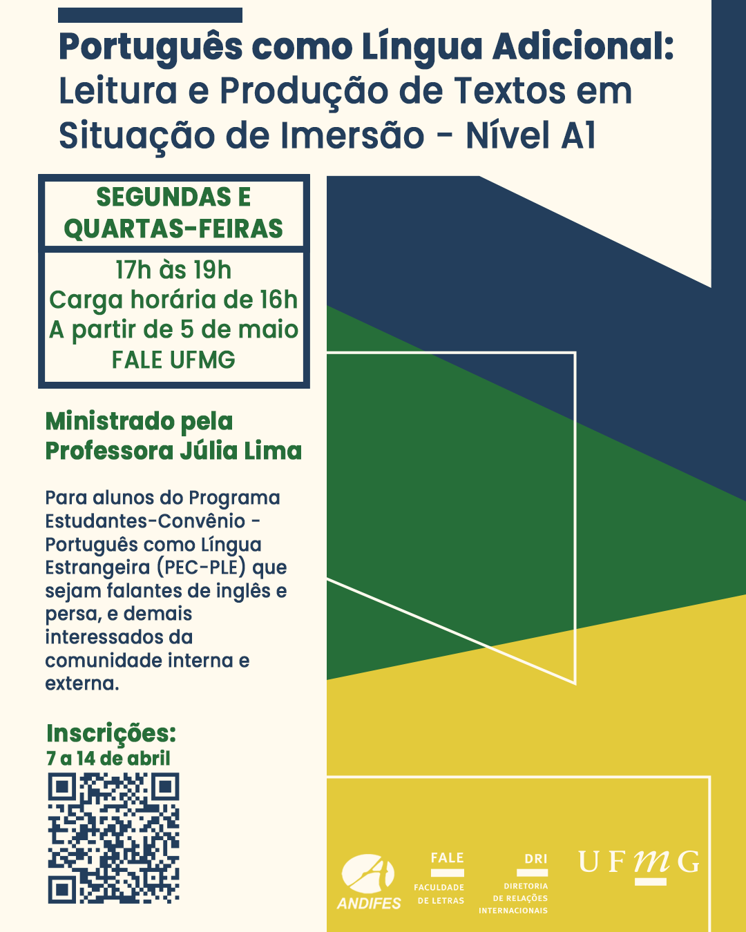 O Setor de Proficiência Linguística da Diretoria de Relações Internacionais (DRI) da UFMG, em conjunto com a Faculdade de Letras (FALE) e a Rede Andifes, oferece o curso "Português Como Língua Adicional: Leitura e Produção de Textos em Situação de Imersão - Nível A1", ofertado pela Profª. Júlia Lima. O curso tem como público-alvo alunos do Programa Estudantes-Convênio - Português Língua Estrangeira (PEC-PLE) que sejam falantes de inglês e persa, mas também será aberto para demais interessados da comunidade interna e externa da UFMG. Dia e horário: Segundas e quartas, das 17h às 19h Início das aulas: 5 de maio de 2025 Local: Faculdade de Letras (Campus Pampulha/UFMG) Carga horária: 16 horas Período de inscrições: 7 a 14 de abril de 2025