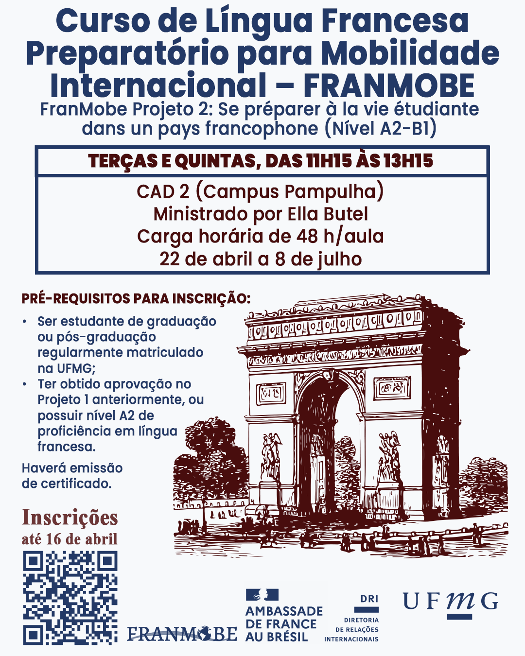 A Faculdade de Letras (FALE), com apoio da Diretoria de Relações Internacionais (DRI) da Universidade Federal de Minas Gerais (UFMG) e a Embaixada da França no Brasil, informa que estão abertas as inscrições para o Curso de Língua Francesa para Mobilidade Internacional – FranMobe. O FranMobe é um programa especializado de aprendizagem da língua francesa que também oferece apoio aos estudantes na preparação dos seus projetos de mobilidade em uma universidade francófona. Neste primeiro semestre de 2025, será ofertado o curso “FranMobe Projeto 2: Se préparer à la vie étudiante dans un pays francophone (Nível A2-B1)”, que visa à preparação para vida de estudante em um país francófono. Pré-requisitos para inscrição: Ser estudante de graduação ou pós-graduação regularmente matriculado na UFMG; Ter obtido aprovação no Projeto 1 anteriormente, ou possuir nível A2 de proficiência em língua francesa. As aulas acontecerão no CAD 2, as salas serão informadas aos estudantes selecionados por e-mail. Confira os dias e horários de cada turma ofertada: FRANMOBE Projeto 2: Terças-feiras e quintas-feiras, das 11h15 às 13h15. Início em 22 de abril e término em 8 de julho de 2025. A carga horária total do curso é de 48 horas. Haverá emissão de certificado. Inscreva-se por meio do link disponível aqui, até o dia 16 de abril de 2025. Como serão ofertadas apenas 25 vagas, a seleção será por ordem de inscrição e adequação aos pré-requisitos para a inscrição.