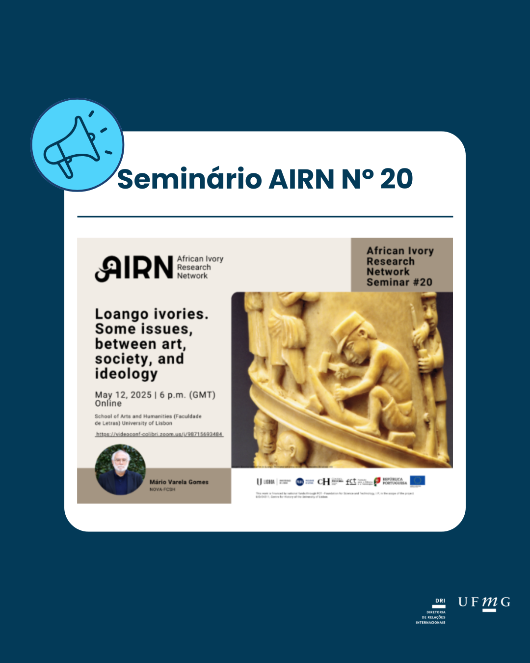 A African Ivory Research Network (Rede Africana de Pesquisa em Marfim) promove a série de seminários AIRN. Na vigésima edição, o professor Mário Varela Gomes (NOVA FCSH) conduzirá a palestra com o tema "Marfins de Loango. Algumas questões, entre arte, sociedade e ideologia". O evento ocorrerá no dia 12/05, às 15h no horário de brasília (18h GMT) em formato híbrido: Online (Zoom Colibri): link aqui Presencial: Faculdade de Letras da Universidade de Lisboa, Sala B112.C