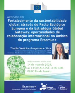 A Comissão Europeia, juntamente a Global Gateway, ENFP, e Erasmus+, promove, no dia 14 de maio às 08:00h (horário de Brasília), o webinário "Fortalecimento da sustentabilidade global através do Pacto Ecológico Europeu e da Estratégia Global Gateway: oportunidades de colaboração internacional no âmbito do programa Erasmus+". A preletora será Thalita Verônica Gonçalves e Silva, coordenadora de lei ambiental e justiça climática (EDEPE) e coordenadora da comissão de justiça ambiental e climática (ANADEP).  O link para registrar-se está disponível aqui.