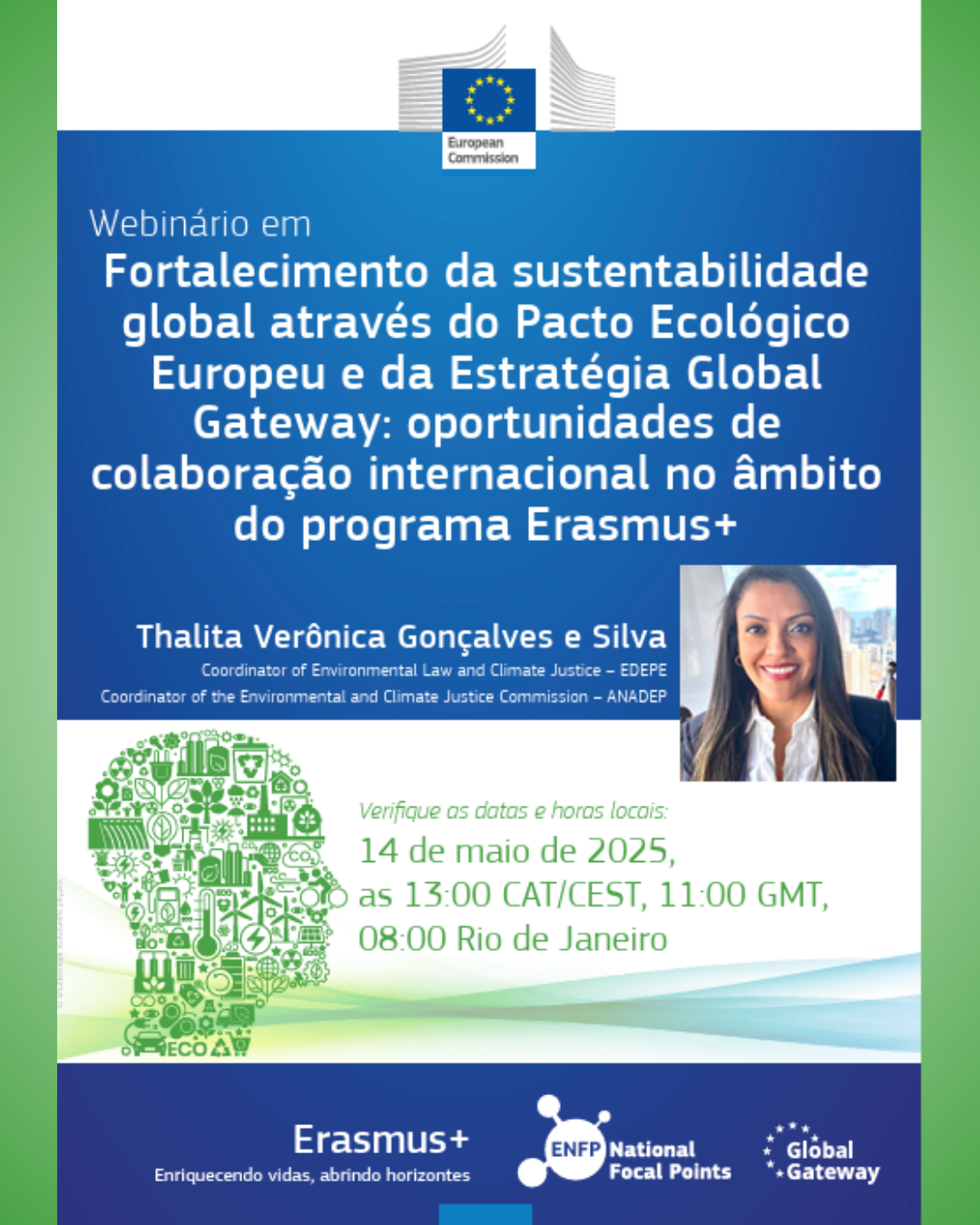 A Comissão Europeia, juntamente a Global Gateway, ENFP, e Erasmus+, promove, no dia 14 de maio às 08:00h (horário de Brasília), o webinário "Fortalecimento da sustentabilidade global através do Pacto Ecológico Europeu e da Estratégia Global Gateway: oportunidades de colaboração internacional no âmbito do programa Erasmus+". A preletora será Thalita Verônica Gonçalves e Silva, coordenadora de lei ambiental e justiça climática (EDEPE) e coordenadora da comissão de justiça ambiental e climática (ANADEP). O link para registrar-se está disponível aqui.
