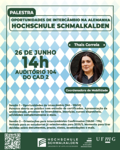  A Diretoria de Relações Internacionais da UFMG promoverá a palestra "Oportunidades de Intercâmbio na Alemanha: Hochschule Schmalkalden". O evento ocorrerá na quarta-feira dia 26 de junho, das 14h às 17h, no Auditório A104 do CAD 2. A palestra será ministrada por Thais Correia, Coordenadora de Mobilidade. A programação será dividida em duas sessões: Sessão 1 – Oportunidades de Intercâmbio (14h - 15h30) Palestra aberta ao público com emissão de certificados. Apresentação da universidade, processo de intercâmbio, inscrição, cursos disponíveis, atividades complementares e mais. Sessão 2 – Orientações para Intercambistas Confirmados (15h30 - 17h) Voltada para os estudantes já selecionados para 2025/2. Momento para tirar dúvidas sobre documentos, prazos, vistos, acomodações etc. A palestra será ministrada em Português. Haverá emissão de certificados mediante inscrição no G.E.S. e assinatura da lista de presença. Faça sua inscrição aqui.
