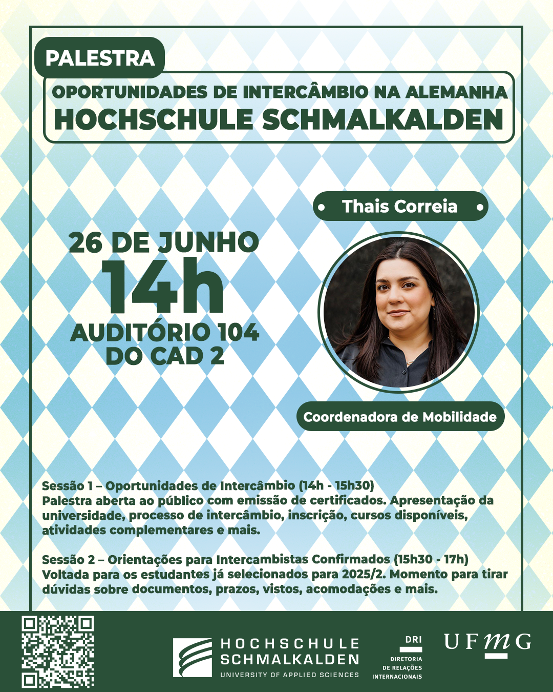 A Diretoria de Relações Internacionais da UFMG promoverá a palestra "Oportunidades de Intercâmbio na Alemanha: Hochschule Schmalkalden". O evento ocorrerá na quarta-feira dia 26 de junho, das 14h às 17h, no Auditório A104 do CAD 2. A palestra será ministrada por Thais Correia, Coordenadora de Mobilidade. A programação será dividida em duas sessões: Sessão 1 – Oportunidades de Intercâmbio (14h - 15h30) Palestra aberta ao público com emissão de certificados. Apresentação da universidade, processo de intercâmbio, inscrição, cursos disponíveis, atividades complementares e mais. Sessão 2 – Orientações para Intercambistas Confirmados (15h30 - 17h) Voltada para os estudantes já selecionados para 2025/2. Momento para tirar dúvidas sobre documentos, prazos, vistos, acomodações etc. A palestra será ministrada em Português. Haverá emissão de certificados mediante inscrição no G.E.S. e assinatura da lista de presença. Faça sua inscrição aqui.