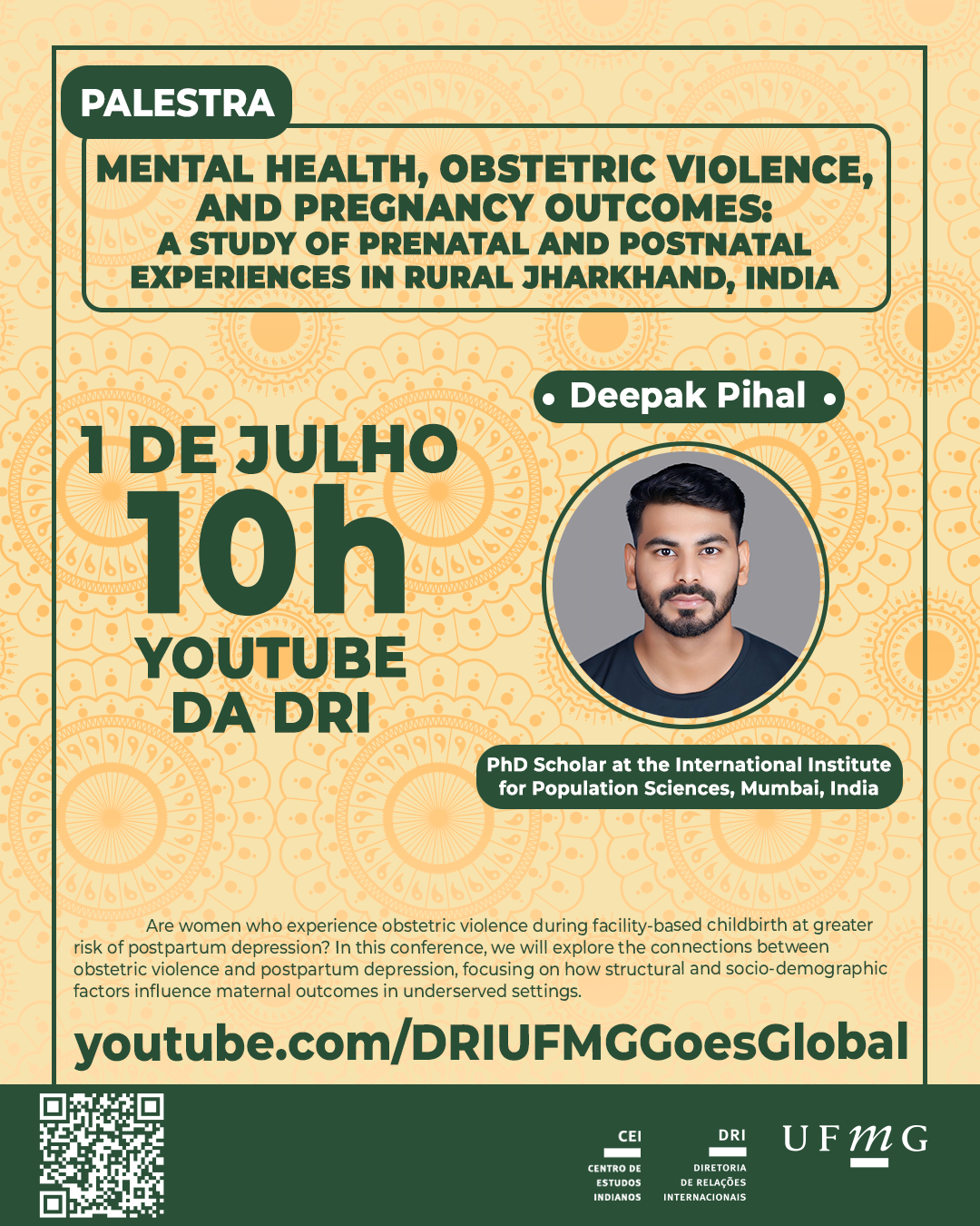 O Centro de Estudos Indianos (CEI) da Diretoria de Relações Internacionais (DRI) da UFMG promoverá a palestra "Mental Health, Obstetric Violence, and Pregnancy Outcomes: A Study of Prenatal and Postnatal Experiences in Rural Jharkhand, India". O evento ocorrerá no dia 01 de julho às 10h e será transmitido pelo canal do youtube da DRI. A palestra será ministrada por Deepak Pihal. Sobre o palestrante: Deepak Pihal tem grande interesse em saúde pública, saúde da mulher, saúde mental, estudos de desenvolvimento e questões sociais. Após concluir seu mestrado em Estudos Populacionais, ele atualmente cursa o doutorado no Instituto Internacional de Ciências Populacionais, na Índia. Sinopse: Mulheres que sofrem violência obstétrica durante o parto em instituições de saúde correm maior risco de depressão pós-parto? Nesta conferência, exploraremos as conexões entre violência obstétrica e depressão pós-parto, com foco em como fatores estruturais e sociodemográficos influenciam os resultados maternos em contextos carentes.