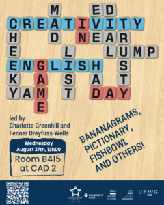    O Setor de Proficiência Linguística da Diretoria de Relações Internacionais (DRI) convida toda a comunidade acadêmica a participar da série de eventos em língua inglesa “Creativity in English”.  Nesta série, os estudantes têm a oportunidade de estimular sua criatividade enquanto aprimoram suas habilidades em inglês. No encontro “Game Day!”, os participantes poderão jogar Bananagrams, Pictionary, Fishbowl e outros jogos de palavras, em uma atividade leve e interativa que combina aprendizado e diversão.  O encontro acontece na quarta-feira, dia 27 de agosto, das 13h às 14h, na sala B 415 do CAD 2.  A atividade será conduzida por Charlotte Greenhill e Fenner Dreyfuss-Wells (English Teaching Assistants – ETAs Fulbright) e integra as ações promovidas pela Diretoria de Relações Internacionais (DRI) e pela Faculdade de Letras (FALE), sob a coordenação do professor Guilherme Lourenço (FALE/UFMG).  Confirme sua participação no G.E.S. por meio do link disponível aqui.  Será emitido certificado apenas para os participantes que se inscreverem no G.E.S. e assinarem a lista de presença.
