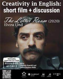    O Setor de Proficiência Linguística da Diretoria de Relações Internacionais (DRI) convida toda a comunidade acadêmica a participar da série de eventos em língua inglesa “Creativity in English”.  Nesta edição, o encontro “Short Film + Discussion” terá como ponto de partida o curta-metragem The Letter Room (2020), dirigido por Elvira Lind. O filme acompanha a história de um agente penitenciário que, ao ser transferido para o setor de correspondência, passa a ter contato com a vida íntima de um prisioneiro por meio das cartas que recebe.  Após a exibição, os participantes poderão discutir em inglês os temas levantados pelo curta, em uma atividade interativa e colaborativa que combina reflexão e prática do idioma.  O encontro acontece na quarta-feira, dia 03 de setembro, das 13h às 14h, na sala B415 do CAD 2. A atividade será conduzida por Charlotte Greenhill e Fenner Dreyfuss-Wells (English Teaching Assistants – ETAs Fulbright) e integra as ações promovidas pela Diretoria de Relações Internacionais (DRI) e pela Faculdade de Letras (FALE), sob a coordenação do professor Guilherme Lourenço (FALE/UFMG).  As inscrições devem ser realizadas no G.E.S. por meio do link disponível aqui.  Será emitido certificado apenas para os participantes que se inscreverem no sistema e assinarem a lista de presença.