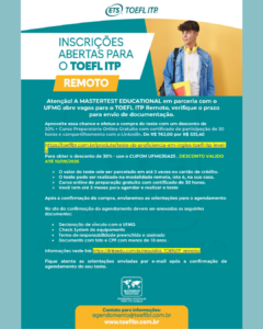 Atenção! A MASTERTEST EDUCATIONAL em parceria com a UFMG abre vagas para o TOEFL ITP Remoto, verifique o prazo para envio de documentação. Aproveite essa chance e efetue a compra do teste com um desconto de 30% + Curso Preparatório Online Gratuito com certificado de participação de 30 horas e compartilhamento com o Linkedin. De R$ 762,00 por R$ 533,40 TESTE TOEFL ITP® Level 1 – Sem Speaking Para obter o desconto de 30% - use o CUPOM UFMG30A25. DESCONTO VALIDO ATÉ 10/09/2025. ➢ O valor do teste pode ser parcelado em até 3 vezes no cartão de crédito. ➢ O teste pode ser realizado na modalidade remota, isto é, na sua casa. ➢ Curso online de preparação gratuito com certificado de 30 horas. ➢ Você tem até 3 meses para agendar e realizar o teste Após a confirmação da compra, enviaremos as orientações para o agendamento. No ato da confirmação do agendamento devem ser anexados os seguintes documentos: • Declaração de vínculo com a UFMG; • Check System do equipamento; • Termo de responsabilidade preenchido e assinado; • Documento com foto e CPF com menos de 10 anos. Mais informações neste link. Fique atento as orientações enviadas por e-mail após a confirmação de agendamento do seu teste. Contato para informações: agendamento@toeflbr.com.br. www.toeflbr.com.br