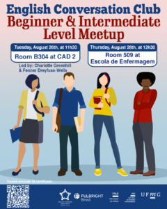    O Setor de Proficiência Linguística da Diretoria de Relações Internacionais (DRI) convida toda a comunidade acadêmica a participar dos encontros do English Conversation Club, que acontecem no dia 26 de agosto de 2025.  Os próximos encontros acontecem no CAD 2 (prédio ao lado da Faculdade de Letras), conforme cronograma abaixo:  Beginner & Intermediate Level Meetup, das 11h30 às 13h, na sala B 304 do CAD 2  Upper-Intermediate & Advanced Level Meetup, das 11h30 às 13h, na sala C 504 do CAD 2  O English Conversation Club, conduzido por Charlotte Greenhill e Fenner Dreyfuss-Wells (English Teaching Assistants – ETAs Fulbright), é uma iniciativa que incentiva os estudantes a aprimorarem suas habilidades de conversação em inglês por meio de encontros sobre diversos temas.  A atividade faz parte das ações promovidas pela Diretoria de Relações Internacionais (DRI) e pela Faculdade de Letras (FALE), sob a coordenação do professor Guilherme Lourenço (FALE/UFMG).  Confirme sua participação no G.E.S. por meio do link disponível aqui.  Será emitido certificado apenas para os participantes que se inscreverem no GES e assinarem a lista de presença.