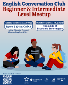    O Setor de Proficiência Linguística da Diretoria de Relações Internacionais (DRI) convida toda a comunidade acadêmica a participar dos encontros do English Conversation Club, que acontecem nos dias 2 e 4 de setembro de 2025.  Os próximos encontros acontecem no CAD 2 (prédio ao lado da Faculdade de Letras) e na Escola de Enfermagem, conforme cronograma abaixo:  Beginner & Intermediate Level Meetup, dia 02/09, das 11h30 às 13h, na sala B 304 do CAD 2  Upper-Intermediate & Advanced Level Meetup, dia 02/09,  das 11h30 às 13h, na sala C 504 do CAD 2  Beginner & Intermediate Level Meetup, dia 04/09, das 12h30 às 14h, na sala 509 na Escola de Enfermagem  Upper-Intermediate & Advanced Level Meetup, dia 04/09, das 12h30 às 14h, na sala 513 na Escola de Enfermagem  O English Conversation Club, conduzido por Charlotte Greenhill e Fenner Dreyfuss-Wells (English Teaching Assistants – ETAs Fulbright), é uma iniciativa que incentiva os estudantes a aprimorarem suas habilidades de conversação em inglês por meio de encontros sobre diversos temas.  A atividade faz parte das ações promovidas pela Diretoria de Relações Internacionais (DRI) e pela Faculdade de Letras (FALE), sob a coordenação do professor Guilherme Lourenço (FALE/UFMG).  Confirme sua participação no G.E.S. por meio do link disponível aqui.   Será emitido certificado apenas para os participantes que se inscreverem no GES e assinarem a lista de presença.