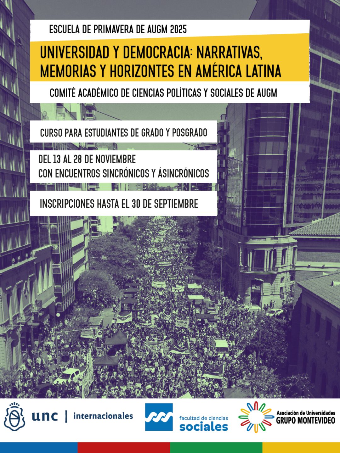 O Comitê Acadêmico de Ciências Políticas e Sociais da Associação de Universidades do Grupo Montevidéu (AUGM) convida estudantes das universidades da rede a participar da Escola de Primavera "Universidade e Democracia: Narrativas, Memórias e Horizontes na América Latina". A escola será realizada online de 13 a 28 de novembro e pode ser acompanhada no canal do YouTube Prorrect da Universidade Nacional de Córdoba (UNC). As inscrições estarão abertas de 1 a 30 de setembro: clique aqui. O programa busca gerar um espaço de reflexão crítica sobre o papel das universidades e da cultura nos complexos desafios que as democracias latino-americanas enfrentam. Por meio de um programa de 30 horas, a escola explorará como narrativas históricas, memórias coletivas e alternativas emergentes podem fortalecer sociedades democráticas. Objetivos e Temas O programa, voltado para estudantes de graduação de toda a América Latina, abordará quatro temas centrais: • Universidade, Democracia e Integração Latino-Americana: Este programa analisará o papel das instituições acadêmicas na produção de conhecimento crítico e sua contribuição para a construção de sociedades democráticas, bem como o papel das redes transnacionais. • Democracia e Participação na Era Digital: Este programa examinará os desafios e oportunidades da democracia em espaços públicos mediados por tecnologia, incluindo a desinformação e as possibilidades de governança algorítmica alternativa. • Coletivos Sociais, Arte e Transformação Social: Este programa discutirá como coletivos políticos e artísticos utilizam a criação cultural para visibilizar conflitos e gerar narrativas alternativas em espaços públicos. • Memórias em Movimento: Diálogos entre Passado, Presente e Futuro: Este programa oferecerá um espaço para refletir sobre a memória histórica em um continente marcado por ditaduras e violência estrutural, abordando o revisionismo histórico e práticas de resistência. A equipe de contato da UNC para a escola é composta pelas pesquisadoras Magdalena Doyle e Natalia Becerra, do Comitê Acadêmico de Ciências Políticas e Sociais. Dúvidas podem ser enviadas para escueladeprimavera@internacionales.unc.edu.ar. Circular. Inscrições.