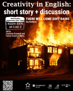    O Setor de Proficiência Linguística da Diretoria de Relações Internacionais (DRI) convida toda a comunidade acadêmica a participar da série de eventos em língua inglesa “Creativity in English”.  Nesta edição, o encontro “Short Story + Discussion” terá como ponto de partida a leitura do conto “There Will Come Soft Rains”, escrito por Ray Bradbury em 1950. Após a leitura conjunta, os participantes poderão discutir em inglês os principais temas levantados pela obra, em uma atividade interativa e colaborativa que combina reflexão crítica e prática do idioma.  O encontro acontece na quarta-feira, dia 24 de setembro, das 13h às 14h, na sala B 415 do CAD 2. A atividade será conduzida por Charlotte Greenhill e Fenner Dreyfuss-Wells (English Teaching Assistants – ETAs Fulbright) e integra as ações promovidas pela Diretoria de Relações Internacionais (DRI) e pela Faculdade de Letras (FALE), sob a coordenação do professor Guilherme Lourenço (FALE/UFMG).  As inscrições devem ser realizadas no G.E.S. por meio do link disponível aqui.  Será emitido certificado apenas para os participantes que se inscreverem no sistema e assinarem a lista de presença.
