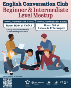    O Setor de Proficiência Linguística da Diretoria de Relações Internacionais (DRI) convida toda a comunidade acadêmica a participar dos encontros do English Conversation Club, que acontecem nos dias 23 e 25 de setembro de 2025.  Os próximos encontros acontecem no CAD 2 (prédio ao lado da Faculdade de Letras) e na Escola de Enfermagem, conforme cronograma abaixo:  Beginner & Intermediate Level Meetup, dia 23/09, das 11h30 às 13h, na sala B 304 do CAD 2  Upper-Intermediate & Advanced Level Meetup, dia 23/09,  das 11h30 às 13h, na sala C 504 do CAD 2  Beginner & Intermediate Level Meetup, dia 25/09, das 12h30 às 14h, na sala 509 na Escola de Enfermagem  Upper-Intermediate & Advanced Level Meetup, dia 25/09, das 12h30 às 14h, na sala 513 na Escola de Enfermagem  O English Conversation Club, conduzido por Charlotte Greenhill e Fenner Dreyfuss-Wells (English Teaching Assistants – ETAs Fulbright), é uma iniciativa que incentiva os estudantes a aprimorarem suas habilidades de conversação em inglês por meio de encontros sobre diversos temas.  A atividade faz parte das ações promovidas pela Diretoria de Relações Internacionais (DRI) e pela Faculdade de Letras (FALE), sob a coordenação do professor Guilherme Lourenço (FALE/UFMG).  Confirme sua participação no G.E.S. por meio do link disponível aqui.  Será emitido certificado apenas para os participantes que se inscreverem no GES e assinarem a lista de presença.