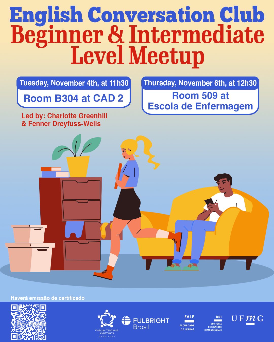 O Setor de Proficiência Linguística da Diretoria de Relações Internacionais (DRI) convida toda a comunidade acadêmica a participar dos encontros do English Conversation Club, que acontecem nos dias 04 e 06 de novembro de 2025. Os próximos encontros acontecem no CAD 2 (prédio ao lado da Faculdade de Letras) e na Escola de Enfermagem, conforme cronograma abaixo: Beginner & Intermediate Level Meetup, dia 04/11, das 11h30 às 13h, na sala B 304 do CAD 2 Upper-Intermediate & Advanced Level Meetup, dia 04/11,  das 11h30 às 13h, na sala C 504 do CAD 2 Beginner & Intermediate Level Meetup, dia 06/11, das 12h30 às 14h, na sala 509 na Escola de Enfermagem Upper-Intermediate & Advanced Level Meetup, dia 06/11, das 12h30 às 14h, na sala 513 na Escola de Enfermagem O English Conversation Club, conduzido por Charlotte Greenhill e Fenner Dreyfuss-Wells (English Teaching Assistants – ETAs Fulbright), é uma iniciativa que incentiva os estudantes a aprimorarem suas habilidades de conversação em inglês por meio de encontros sobre diversos temas. A atividade faz parte das ações promovidas pela Diretoria de Relações Internacionais (DRI) e pela Faculdade de Letras (FALE), sob a coordenação do professor Guilherme Lourenço (FALE/UFMG). Confirme sua participação no G.E.S. por meio do link disponível aqui. Será emitido certificado apenas para os participantes que se inscreverem no GES e assinarem a lista de presença.