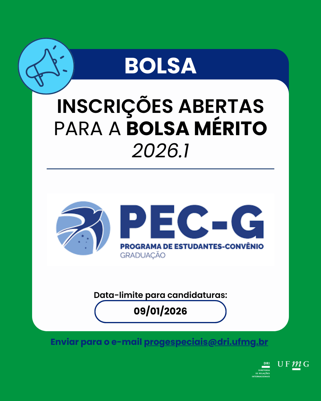 A Diretoria de Relações Internacionais (DRI) divulga o edital de convocação para a Bolsa Mérito 2026/1, concedida aos estudantes-convênio do PEC-G que demonstrem aproveitamento acadêmico excepcional. Os estudantes interessados deverão acessar o link e ler atentamente o edital Bolsa Mérito no endereço:  https://in.gov.br/en/web/dou/-/edital-igr/dce-n-5/2025-676671319 As candidaturas deverão ser enviadas para o e-mail progespeciais@dri.ufmg.br impreterivelmente até o dia 09 de janeiro de 2026, da seguinte forma: 1 – Reunir todos os documentos em um único arquivo pdf, conforme Edital 2 - Caso o semestre letivo não tenha sido finalizado ou as notas finais ainda não tenham sido publicadas, deverá ser enviada declaração das notas parciais obtidas pelo aluno até o momento 3 – Escrever no assunto do e-mail: BOLSA MÉRITO 2026/1 4 – Enviar para o e-mail progespeciais@dri.ufmg.br Ressaltamos que a documentação apresentada é de responsabilidade exclusiva do(a) candidato. Candidaturas recebidas após a data informada não serão encaminhadas para avaliação. Todo o processo de seleção da Bolsa Mérito deverá ser acompanhado no site da Divisão de Temas Educacionais (DCE) do Ministério das Relações Exteriores (MRE).