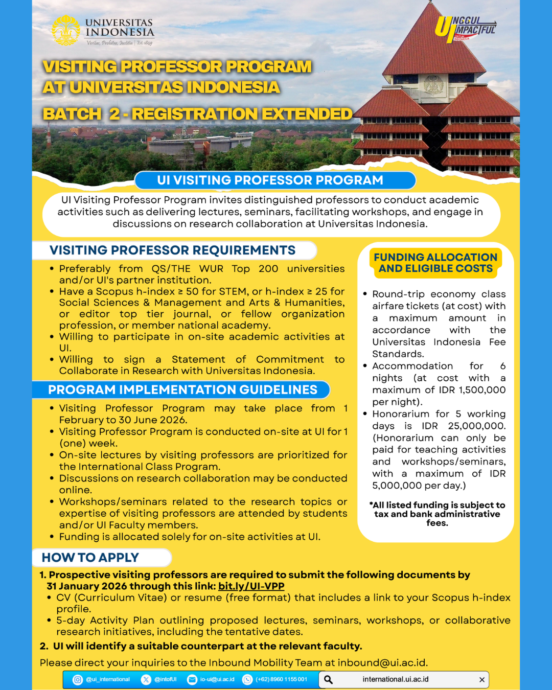 Este programa convida professores de destaque, preferencialmente de universidades classificadas entre as 200 melhores pelo QS/THE WUR e/ou instituições parceiras da UI, com índice h do Scopus ≥ 50 para STEM (Ciência, Tecnologia, Engenharia e Matemática) ou índice h ≥ 25 para Ciências Sociais e Gestão e Artes e Humanidades, ou editores de periódicos de alto nível, ou membros de organizações profissionais, ou membros de academias nacionais, para desenvolver atividades acadêmicas na UI, incluindo palestras, seminários, workshops e discussões sobre colaboração em pesquisa. O Programa de Professor Visitante ocorrerá de 1º de fevereiro a 30 de junho de 2026, com uma semana de visita presencial à UI. O financiamento destina-se exclusivamente às atividades presenciais, incluindo: Passagens aéreas de ida e volta em classe econômica (a preço de custo), com valor máximo de acordo com as normas de taxas da Universitas Indonesia. Acomodação por 6 noites (a preço de custo, com valor máximo de IDR 1.500.000 por noite). O honorário para 5 dias úteis é de IDR 25.000.000. (O honorário só pode ser pago por atividades de ensino e workshops/seminários, com um máximo de IDR 5.000.000 por dia.) **Todos os valores mencionados estão sujeitos a impostos e taxas administrativas bancárias. Os Professores Visitantes interessados ​​devem submeter os seguintes documentos até 31 de janeiro de 2026: 1. Currículo (CV) ou resumo (formato livre) que inclua um link para o perfil com índice h no Scopus. 2. Plano de Atividades de 5 dias, descrevendo as palestras, seminários, workshops ou iniciativas de pesquisa colaborativa propostas, incluindo as datas provisórias. Por favor, envie todos os documentos necessários através do seguinte link: bit.ly/UI-VPP. A UI então identificará um parceiro adequado na faculdade relevante. Informações adicionais sobre o programa estão disponíveis no site: UI-VPP.