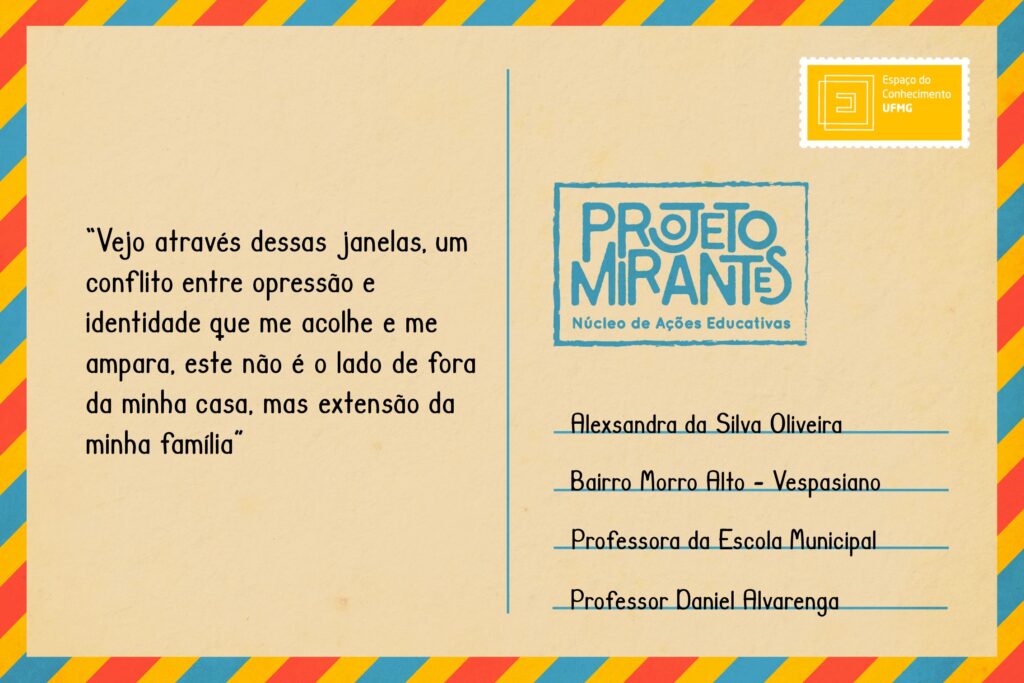 Texto: “Vejo através dessas janelas, um conflito entre opressão e identidade que me acolhe e me ampara, este não é o lado de fora da minha casa, mas extensão da minha família!”
Selo: Espaço do Conhecimento UFMG. 
Carimbo: Projeto Mirantes, Núcleo de Ações Educativas. 
Remetente: Alexsandra da Silva Oliveira, Bairro Morro Alto, Vespasiano. Professora da Escola Municipal Professor Daniel Alvarenga.  