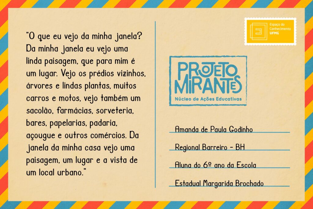 Texto: O que eu vejo da minha janela? Da minha janela eu vejo uma linda paisagem, que para mim é um lugar. Vejo os prédios vizinhos, árvores e lindas plantas, muitos carros e motos, vejo também um sacolão, farmácias, sorveteria, bares, papelarias, padaria, açougue e outros comércios. Da janela da minha casa vejo uma paisagem, um lugar e a vista de um local urbano. 
Selo: Espaço do Conhecimento UFMG. 
Carimbo: Projeto Mirantes, Núcleo de Ações Educativas. 
Remetente: Amanda de Paula Godinho, Regional Barreiro, BH. Aluna do 6º ano da Escola Estadual Margarida Brochado.