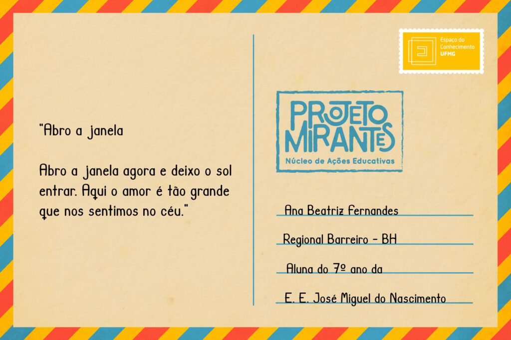 Texto: “Abro a janela agora e deixo o sol entrar. Aqui o amor é tão grande que nos sentimos no céu.”
Selo: Espaço do Conhecimento UFMG. 
Carimbo: Projeto Mirantes, Núcleo de Ações Educativas. 
Remetente: Ana Beatriz Fernandes, Regional Barreiro, BH. Aluna do 7º ano da E. E. José Miguel do Nascimento. 