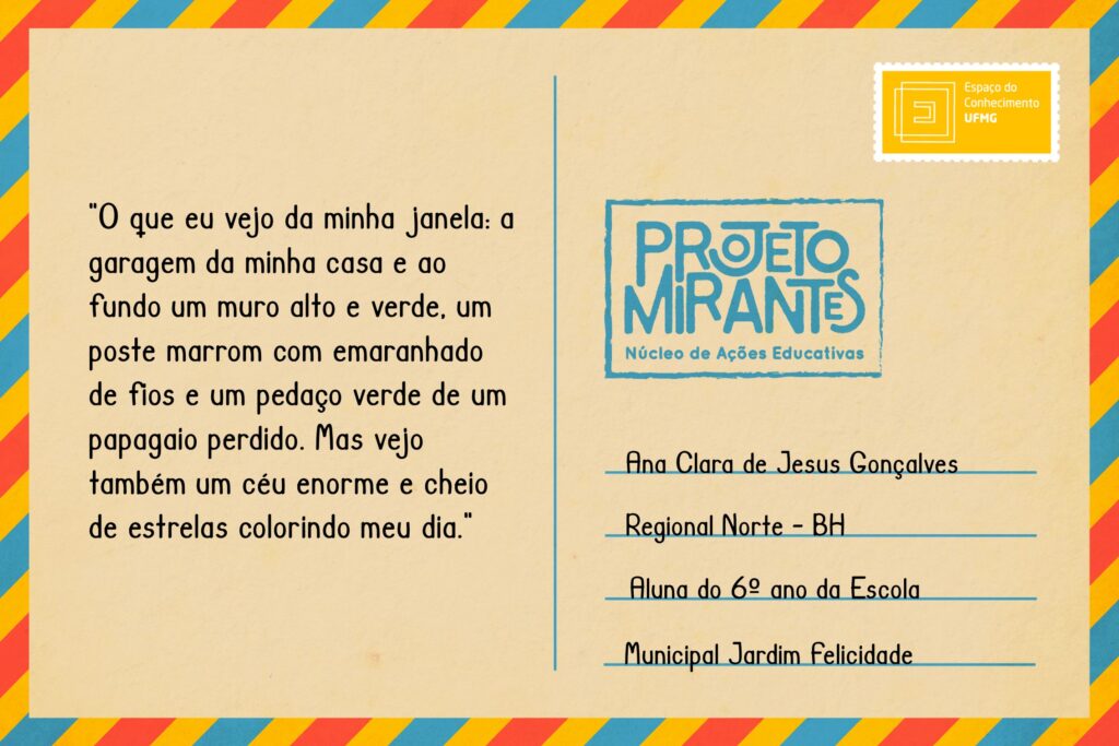 Texto: “O que eu vejo da minha janela: a garagem da minha casa e ao fundo um muro alto e verde, um poste marrom com emaranhado de fios e um pedaço verde de um papagaio perdido. Mas vejo também um céu enorme e cheio de estrelas colorindo meu dia”. 
Selo: Espaço do Conhecimento UFMG. 
Carimbo: Projeto Mirantes, Núcleo de Ações Educativas. 
Remetente: Ana Clara de Jesus Gonçalves, Regional Norte, BH. Aluna do 6º ano da Escola Municipal Jardim Felicidade.