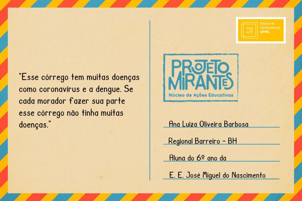 Texto: “Esse córrego tem muitas doenças como coronavírus e a dengue. Se cada morador fazer sua parte esse córrego não tinha muitas doenças”.
Selo: Espaço do Conhecimento UFMG. 
Carimbo: Projeto Mirantes, Núcleo de Ações Educativas. 
Remetente: Ana Luiza de Oliveira Barbosa, Regional Barreiro, BH. Aluna do 6º ano da E. E. José Miguel do Nascimento. 