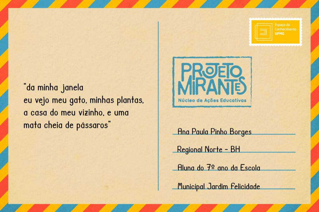 Texto: “da minha janela / eu vejo meu gato, / minhas plantas, a / casa do meu vizinho, / e uma mata cheia de / pássaros”  
Selo: Espaço do Conhecimento UFMG. 
Carimbo: Projeto Mirantes, Núcleo de Ações Educativas. 
Remetente: Ana Paula Pinho Borges, Regional Norte, BH. Aluna do 7º ano da Escola Municipal Jardim Felicidade.