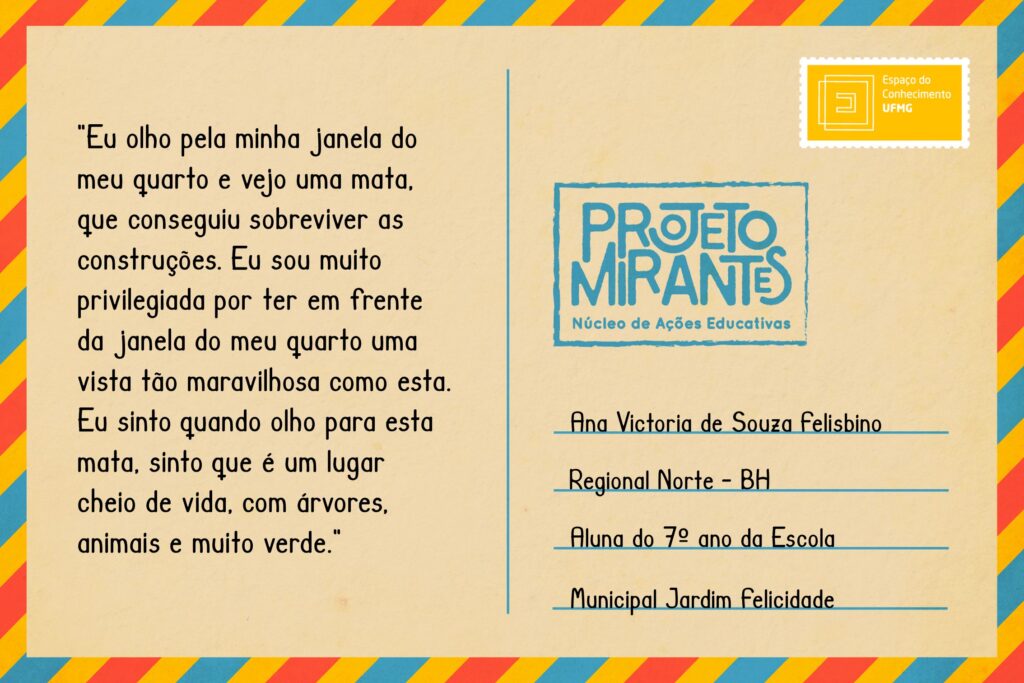 Texto: “Eu olho pela minha janela / do meu quarto e vejo uma / mata, que conseguiu sobre- / viver as construções. / Eu sou muito privilegiada por / ter em frente da janela do / meu quarto uma vista tão / maravilhosa como esta. / Eu sinto quando olho para esta / mata, sinto que é um lugar cheio / de vida, com árvores, animais e / muito verde.”    
Selo: Espaço do Conhecimento UFMG. 
Carimbo: Projeto Mirantes, Núcleo de Ações Educativas. 
Remetente: Ana Victoria de Souza Felisbino, Regional Norte, BH. Aluna do 7º ano da Escola Municipal Jardim Felicidade.