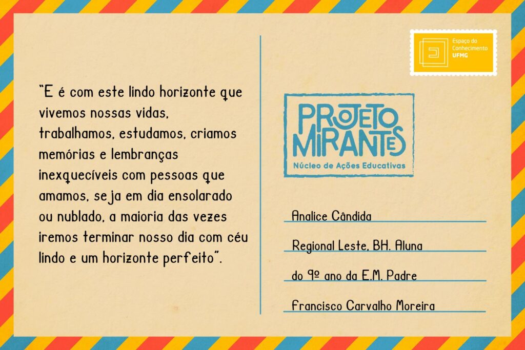 Texto: “E é com este lindo horizonte que vivemos nossas vidas, trabalhamos, estudamos, criamos memórias e lembranças inexquecíveis com pessoas que amamos, seja em dia ensolarado ou nublado, a maioria das vezes iremos terminar nosso dia com céu lindo e um horizonte perfeito”.
Selo: Espaço do Conhecimento UFMG. 
Carimbo: Projeto Mirantes, Núcleo de Ações Educativas. 
Remetente: Analice Cândida, Regional Leste, BH. Aluna do 9º ano da E. M. Padre Francisco Carvalho Moreira.