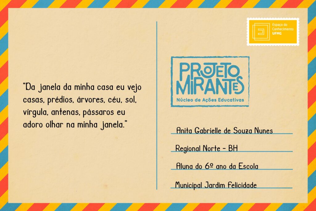 Texto: “Da janela da minha casa eu vejo casas, prédios, árvores, céu, sol, vírgula, antenas, pássaros eu adoro olhar na minha janela”.
Selo: Espaço do Conhecimento UFMG. 
Carimbo: Projeto Mirantes, Núcleo de Ações Educativas. 
Remetente: Anita Gabriele de Souza Gabrielle, Regional Norte, BH. Aluna do 6º ano da Escola Municipal Jardim Felicidade.  