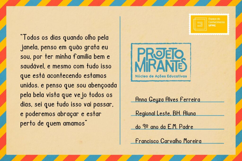 Texto: “Todos os dias quando olho pela janela, penso em quão grata eu sou, por ter minha família bem e saudável, e mesmo com tudo isso que está acontecendo estamos unidos. e penso que sou abençoada pela bela vista que vejo todos os dias, sei que tudo isso vai passar, e poderemos abraçar e estar perto de quem amamos”.
Selo: Espaço do Conhecimento UFMG. 
Carimbo: Projeto Mirantes, Núcleo de Ações Educativas. 
Remetente: Anna Geyza Alves Ferreira, Regional Leste, BH. Aluna do 9º ano da E. M. Padre Francisco Carvalho Moreira.