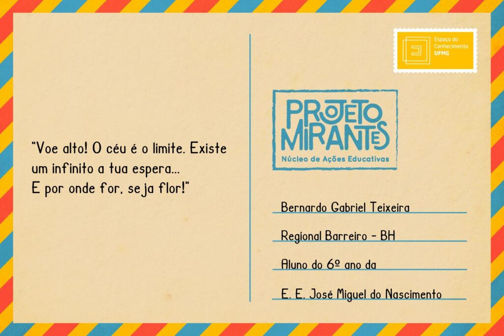 Texto: “Voe alto! O céu é o limite. Existe um infinito a tua espera. E por onde for, seja flor.”
Selo: Espaço do Conhecimento UFMG. 
Carimbo: Projeto Mirantes, Núcleo de Ações Educativas. 
Remetente: Bernardo Gabriel Teixeira, Regional Barreiro, BH. Aluno do 6º ano da E. E. José Miguel do Nascimento.