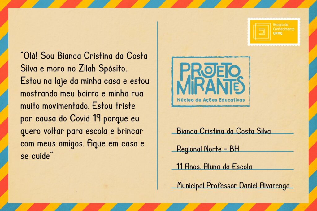 Texto: “Olá! Sou Bianca Cristina da Costa Silva e moro no Zilah Spósito. Estou na laje da minha casa e estou mostrando meu bairro e minha rua muito movimentado. Estou triste por causa do Covid 19 porque eu quero voltar para escola e brincar com meus amigos. Fique em casa e se cuide”.
Selo: Espaço do Conhecimento UFMG. 
Carimbo: Projeto Mirantes, Núcleo de Ações Educativas. 
Remetente: Bianca Cristina da Costa Silva, Regional Norte, BH. 11 anos. Aluna da Escola Municipal Professor Daniel Alvarenga. 