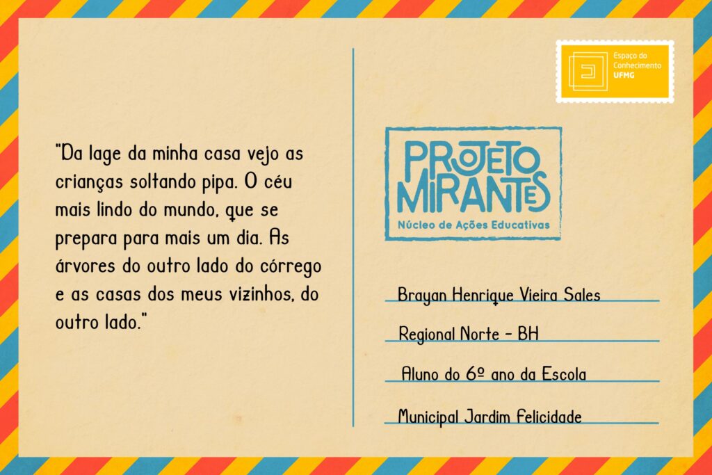 Texto: “Da lage da minha casa vejo as crianças soltando pipa. O céu mais lindo do mundo, que se prepara para mais um dia. As árvores do outro lado do córrego e as casas dos meus vizinhos, do outro lado”.
Selo: Espaço do Conhecimento UFMG. 
Carimbo: Projeto Mirantes, Núcleo de Ações Educativas. 
Remetente: Brayan Henrique Vieira Sales, Regional Norte, BH. Aluno do 6º ano da Escola Municipal Jardim Felicidade.