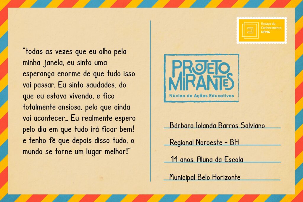 Texto: “todas as vezes que eu olho pela minha janela, eu sinto uma esperança enorme de que tudo isso vai passar. Eu sinto saudades, do que eu estava vivendo, e fico totalmente ansiosa, pelo que ainda vai acontecer… Eu realmente espero pelo dia em que tudo irá ficar bem! e tenho fé que depois disso tudo, o mundo se torne um lugar melhor!”
Selo: Espaço do Conhecimento UFMG. 
Carimbo: Projeto Mirantes, Núcleo de Ações Educativas. 
Remetente: Bárbara Iolanda Barros Salviano, Regional Noroeste, BH. 14 anos. Aluna da Escola Municipal Belo Horizonte. 