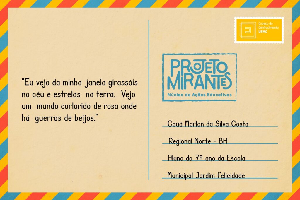 Texto: “Eu vejo da minha 
janela girassóis 
no céu e estrelas
na terra. 
Vejo um 
mundo corlo- 
rido de rosa 
onde há 
guerras de 
beijos.”
Selo: Espaço do Conhecimento UFMG. 
Carimbo: Projeto Mirantes, Núcleo de Ações Educativas. 
Remetente: Cauã Marlon da Silva Costa, Regional Norte, BH. Aluno do 7º ano da Escola Municipal Jardim Felicidade.