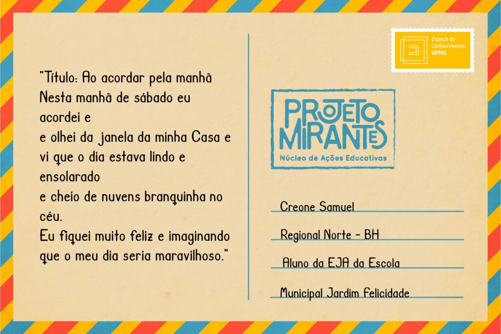 Texto: “Título: Ao acordar pela manhã 
Nesta manhã de sábado eu acordei e 
e olhei da janela da minha casa e 
vi que o dia estava lindo e ensolarado
e cheio de nuvens branquinha no céu. 
Eu fiquei muito feliz e imaginando 
que o meu dia seria maravilhoso.”
Selo: Espaço do Conhecimento UFMG. 
Carimbo: Projeto Mirantes, Núcleo de Ações Educativas. 
Remetente: Creone Samuel, Regional Norte, BH. Aluno da EJA da Escola Municipal Jardim Felicidade.