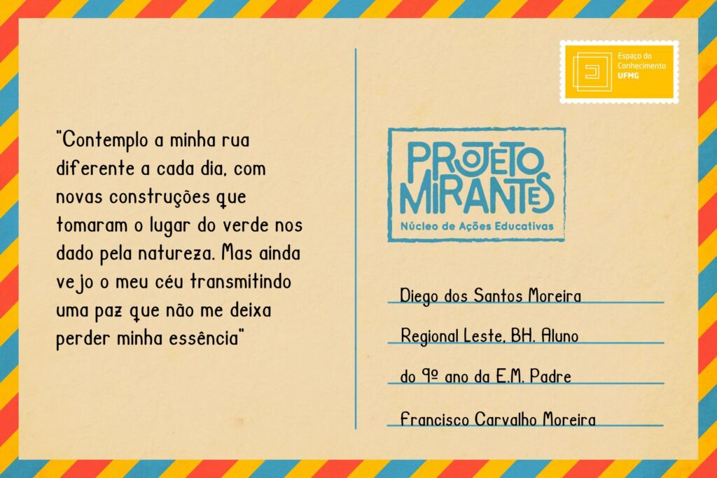 Texto: “contemplo a minha rua diferente a cada dia, com novas construções que tomaram o lugar do verde nos dado pela natureza. Mas ainda vejo o meu céu transmitindo uma paz que não me deixa perder minha essência”.
Selo: Espaço do Conhecimento UFMG. 
Carimbo: Projeto Mirantes, Núcleo de Ações Educativas. 
Remetente: Diego dos Santos Moreira, Regional Leste, BH. Aluno do 9º ano da E. M. Padre Francisco Carvalho Moreira.