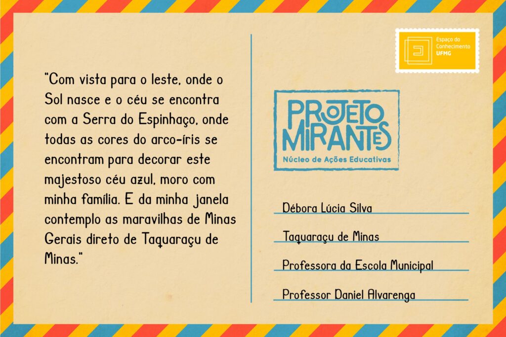 Texto: “Com vista para o leste, onde o Sol nasce e o céu se encontra com a Serra do Espinhaço, onde todas as cores do Arco-íris se encontram para decorar este majestoso céu azul, moro com minha família. E da minha janela contemplo as maravilhosas de Minas Gerais direto de Taquaraçu de Minas”. 
Selo: Espaço do Conhecimento UFMG. 
Carimbo: Projeto Mirantes, Núcleo de Ações Educativas. 
Remetente: Débora Lúcia Silva, Taquaraçu de Minas. Professora da Escola Municipal Professor Daniel Alvarenga 