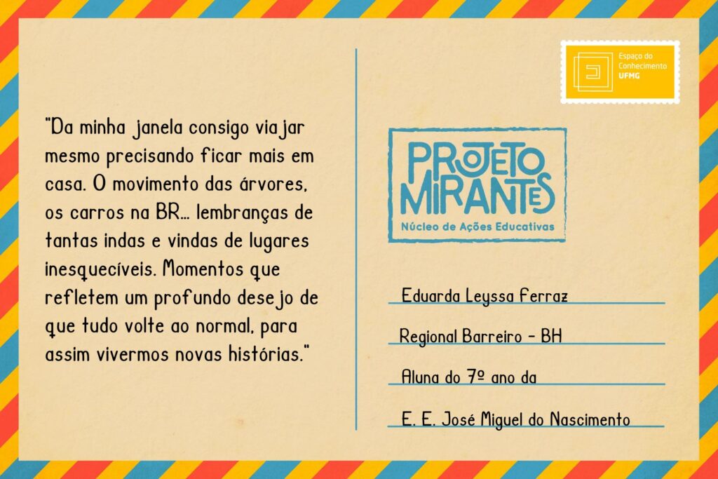 Texto: “Da minha janela consigo viajar mesmo precisando ficar mais em casa. 
O movimento das árvores, os carros na BR… lembranças de tantas indas e vindas de lugares inesquecíveis. 
Momentos que refletem um profundo desejo de que tudo volte ao normal, para assim vivermos novas histórias.”
Selo: Espaço do Conhecimento UFMG. 
Carimbo: Projeto Mirantes, Núcleo de Ações Educativas. 
Remetente: Eduarda Leyssa Ferraz, Regional Barreiro, BH. Aluna do 7º ano da E. E. José Miguel do Nascimento.