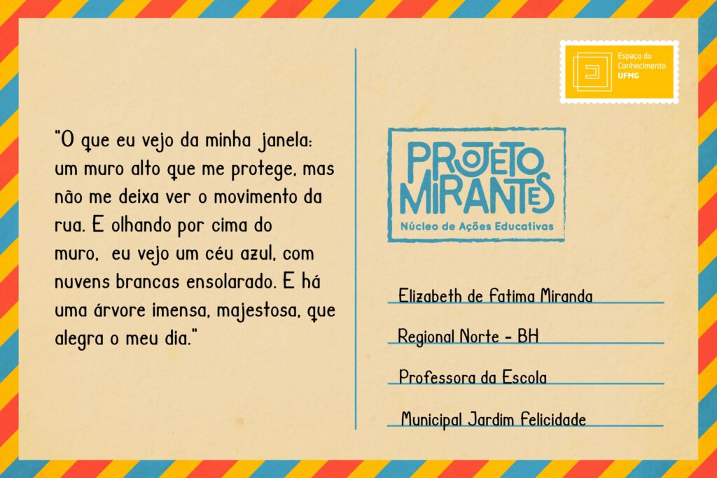 Texto: “O que eu vejo da minha janela: um muro alto que me protege, mas não me deixa ver o movimento da rua. E olhando por cima do muro, eu vejo um céu azul, com nuvens brancas ensolarado. E há uma árvore imensa, majestosa, que alegra o meu dia”. 
Selo: Espaço do Conhecimento UFMG. 
Carimbo: Projeto Mirantes, Núcleo de Ações Educativas. 
Remetente: Elizabeth de Fátima Miranda, Regional Norte, BH. Professora da Escola Municipal Jardim Felicidade.