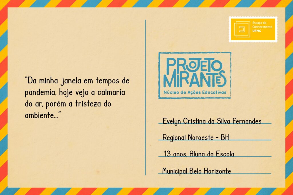 Texto: “Da minha janela em tempos de pandemia, hoje vejo a calmaria do ar, porém a tristeza do ambiente…”
Selo: Espaço do Conhecimento UFMG. 
Carimbo: Projeto Mirantes, Núcleo de Ações Educativas. 
Remetente: Evelyn Cristina da Silva Fernandes, Regional Noroeste, BH. 13 anos. Aluna da Escola Municipal Belo Horizonte.