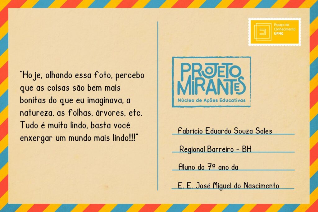 Texto: “Hoje, olhando essa foto, percebo que as coisas são bem mais bonitas do que eu imaginava, a natureza, as folhas, árvores, etc. Tudo é muito lindo, basta você enxergar um mundo mais lindo!!!”.
Selo: Espaço do Conhecimento UFMG. 
Carimbo: Projeto Mirantes, Núcleo de Ações Educativas. 
Remetente: Fabrício Eduardo Souza Sales, Regional Barreiro, BH. Aluno do 7º ano da E. E. José Miguel do Nascimento.