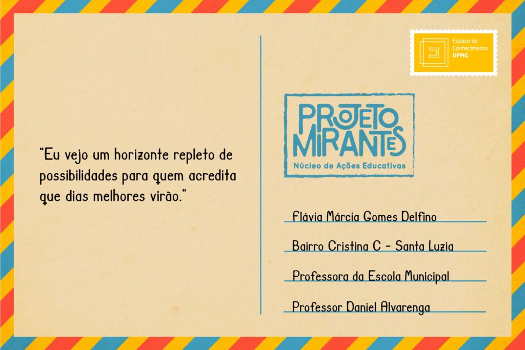 Texto: “Eu vejo um horizonte repleto de possibilidades para quem acredita que dias melhores virão”.
Selo: Espaço do Conhecimento UFMG. 
Carimbo: Projeto Mirantes, Núcleo de Ações Educativas. 
Remetente: Flávia Márcia Gomes Delfino, Bairro Cristina C, Santa Luzia. Professora da Escola Municipal Professor Daniel Alvarenga.